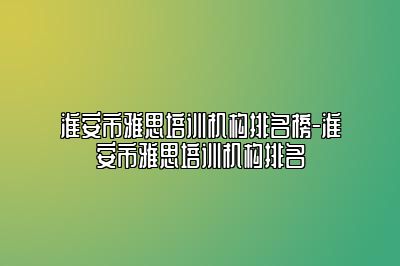 淮安市雅思培训机构排名榜-淮安市雅思培训机构排名