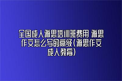 全国成人雅思培训班费用 雅思作文怎么写的高级(雅思作文成人教育)