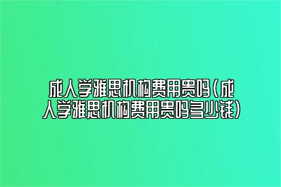 成人学雅思机构费用贵吗(成人学雅思机构费用贵吗多少钱)