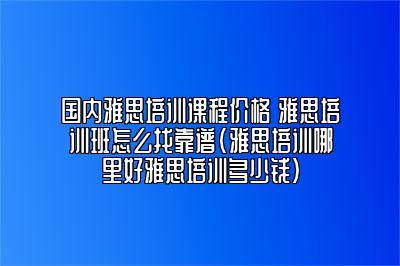 国内雅思培训课程价格 雅思培训班怎么找靠谱(雅思培训哪里好雅思培训多少钱)