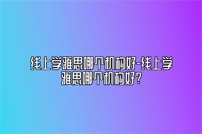线上学雅思哪个机构好-线上学雅思哪个机构好?
