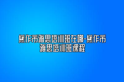焦作市雅思培训班在哪-焦作市雅思培训班课程