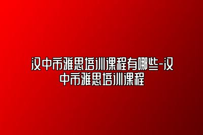 汉中市雅思培训课程有哪些-汉中市雅思培训课程