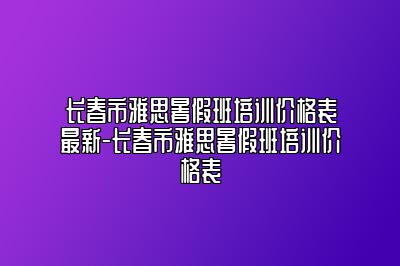 长春市雅思暑假班培训价格表最新-长春市雅思暑假班培训价格表