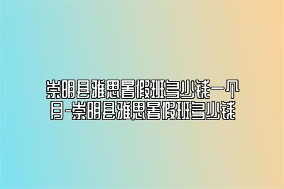 崇明县雅思暑假班多少钱一个月-崇明县雅思暑假班多少钱