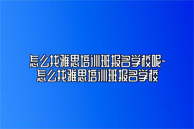 怎么找雅思培训班报名学校呢-怎么找雅思培训班报名学校