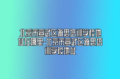 北京市宣武区雅思培训学校地址在哪里-北京市宣武区雅思培训学校地址