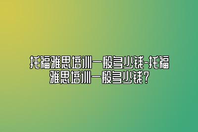 托福雅思培训一般多少钱-托福雅思培训一般多少钱？