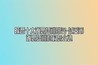 陕西十大雅思培训排名-延安市雅思培训机构怎么选