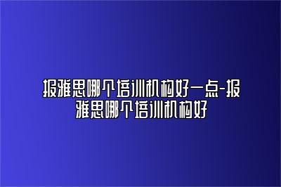 报雅思哪个培训机构好一点-报雅思哪个培训机构好