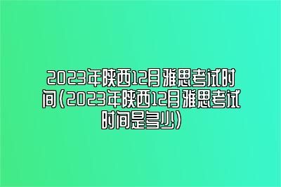 2023年陕西12月雅思考试时间(2023年陕西12月雅思考试时间是多少)