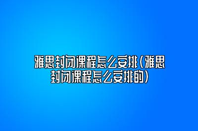 雅思封闭课程怎么安排(雅思封闭课程怎么安排的)