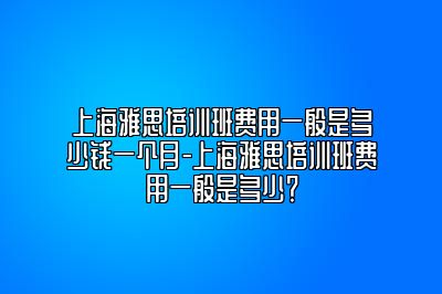 上海雅思培训班费用一般是多少钱一个月-上海雅思培训班费用一般是多少？
