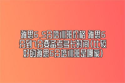 雅思6.5分培训班价格 雅思6分到7分要备考多长时间(比较好的雅思6分培训班是哪家)