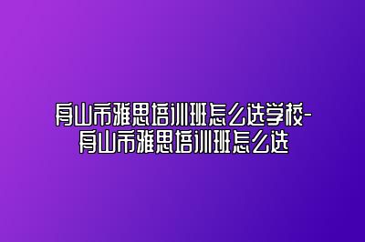 舟山市雅思培训班怎么选学校-舟山市雅思培训班怎么选