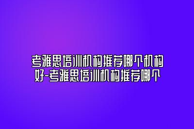 考雅思培训机构推荐哪个机构好-考雅思培训机构推荐哪个