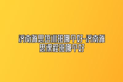 济南雅思培训班哪个好-济南雅思课程班哪个好