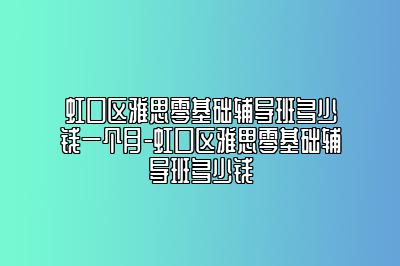 虹口区雅思零基础辅导班多少钱一个月-虹口区雅思零基础辅导班多少钱
