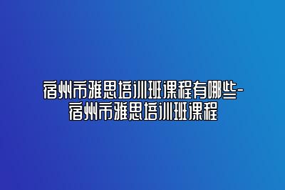 宿州市雅思培训班课程有哪些-宿州市雅思培训班课程