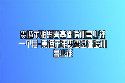 贵港市雅思零基础培训多少钱一个月-贵港市雅思零基础培训多少钱