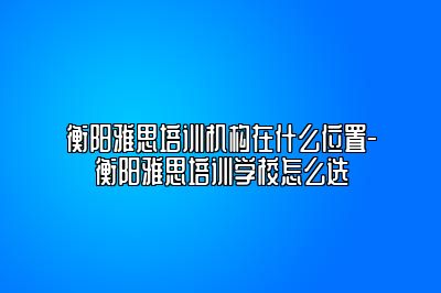 衡阳雅思培训机构在什么位置-衡阳雅思培训学校怎么选