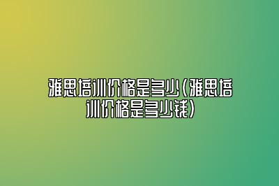 雅思培训价格是多少(雅思培训价格是多少钱)