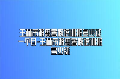 玉林市雅思暑假培训班多少钱一个月-玉林市雅思暑假培训班多少钱