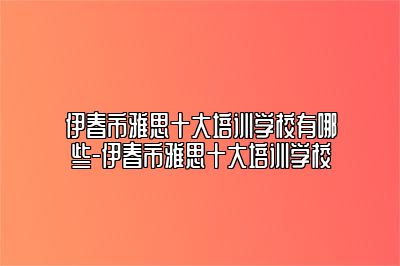 伊春市雅思十大培训学校有哪些-伊春市雅思十大培训学校