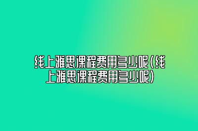 线上雅思课程费用多少呢(线上雅思课程费用多少呢)