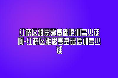 红桥区雅思零基础培训多少钱啊-红桥区雅思零基础培训多少钱