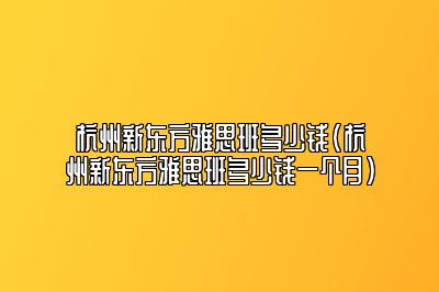 杭州新东方雅思班多少钱(杭州新东方雅思班多少钱一个月)