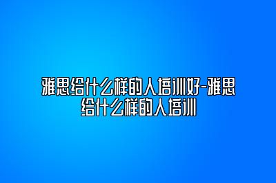 雅思给什么样的人培训好-雅思给什么样的人培训