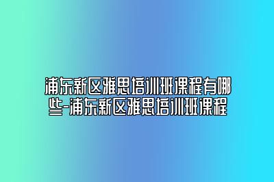 浦东新区雅思培训班课程有哪些-浦东新区雅思培训班课程