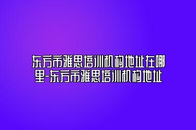 东方市雅思培训机构地址在哪里-东方市雅思培训机构地址