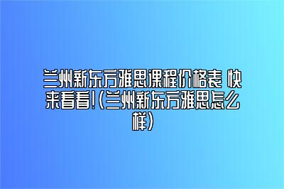 兰州新东方雅思课程价格表 快来看看！(兰州新东方雅思怎么样)