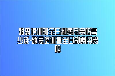 雅思培训班全日制费用贵吗多少钱-雅思培训班全日制费用贵吗