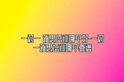 一对一 雅思培训哪个好-一对一雅思培训哪个靠谱
