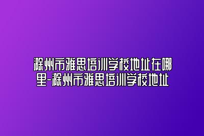 滁州市雅思培训学校地址在哪里-滁州市雅思培训学校地址