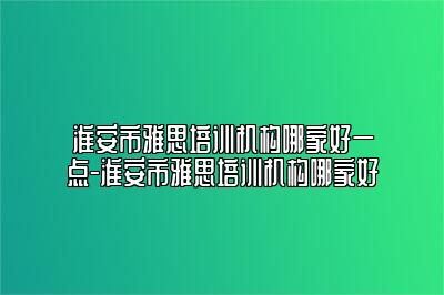 淮安市雅思培训机构哪家好一点-淮安市雅思培训机构哪家好