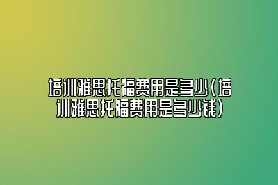 培训雅思托福费用是多少(培训雅思托福费用是多少钱)