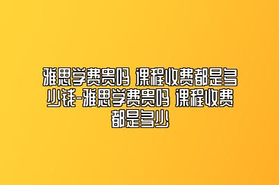 雅思学费贵吗 课程收费都是多少钱-雅思学费贵吗 课程收费都是多少