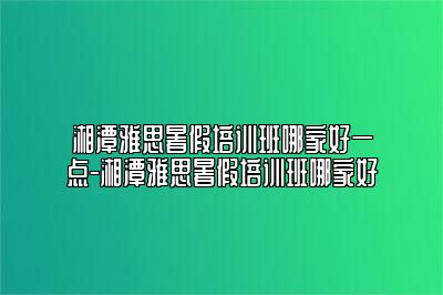 湘潭雅思暑假培训班哪家好一点-湘潭雅思暑假培训班哪家好