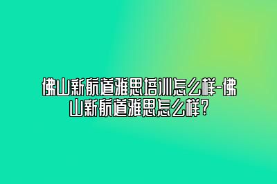 佛山新航道雅思培训怎么样-佛山新航道雅思怎么样?