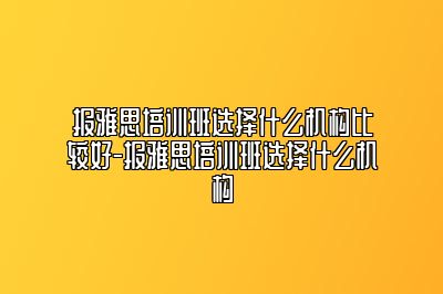 报雅思培训班选择什么机构比较好-报雅思培训班选择什么机构