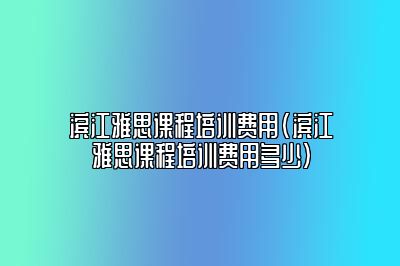 滨江雅思课程培训费用(滨江雅思课程培训费用多少)