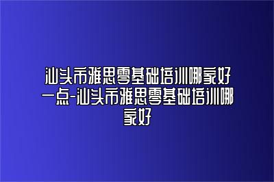 汕头市雅思零基础培训哪家好一点-汕头市雅思零基础培训哪家好