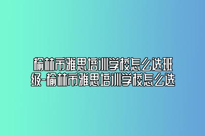 榆林市雅思培训学校怎么选班级-榆林市雅思培训学校怎么选