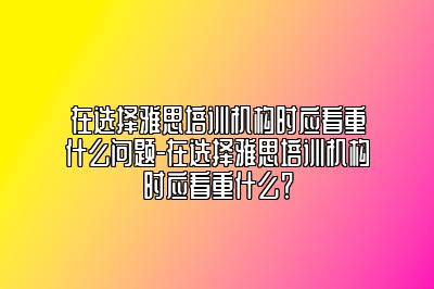 在选择雅思培训机构时应看重什么问题-在选择雅思培训机构时应看重什么？