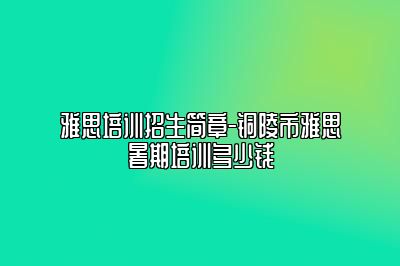 雅思培训招生简章-铜陵市雅思暑期培训多少钱