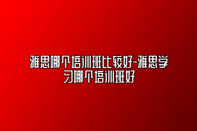 雅思哪个培训班比较好-雅思学习哪个培训班好